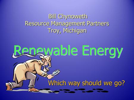 Bill Chynoweth Resource Management Partners Troy, Michigan Bill Chynoweth Resource Management Partners Troy, Michigan Renewable Energy Which way should.