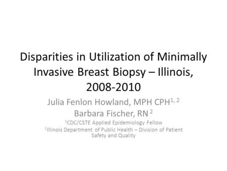 Disparities in Utilization of Minimally Invasive Breast Biopsy – Illinois, 2008-2010 Julia Fenlon Howland, MPH CPH 1, 2 Barbara Fischer, RN 2 1 CDC/CSTE.
