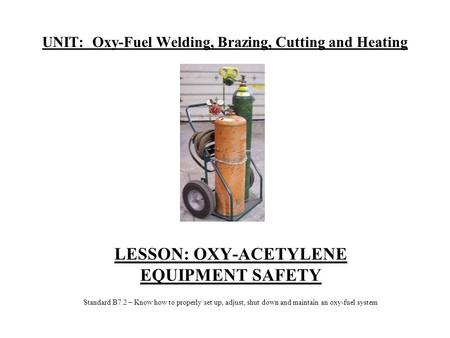 UNIT: Oxy-Fuel Welding, Brazing, Cutting and Heating LESSON: OXY-ACETYLENE EQUIPMENT SAFETY Standard B7.2 – Know how to properly set up, adjust, shut down.