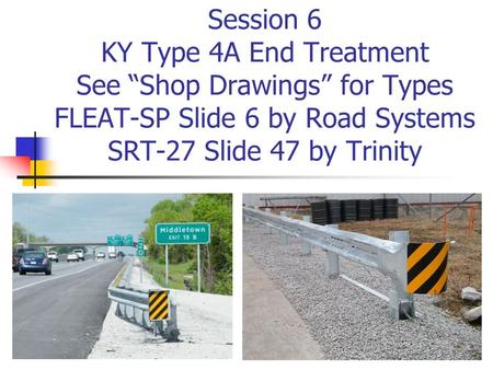 Session 6 KY Type 4A End Treatment See “Shop Drawings” for Types FLEAT-SP Slide 6 by Road Systems SRT-27 Slide 47 by Trinity.