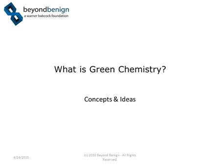 What is Green Chemistry? Concepts & Ideas 4/24/2015 (c) 2010 Beyond Benign - All Rights Reserved.