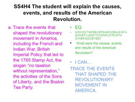 SS4H4 The student will explain the causes, events, and results of the American Revolution. a. Trace the events that shaped the revolutionary movement in.