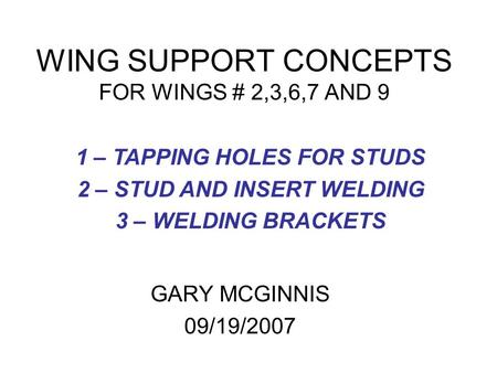 WING SUPPORT CONCEPTS FOR WINGS # 2,3,6,7 AND 9 GARY MCGINNIS 09/19/2007 1 – TAPPING HOLES FOR STUDS 2 – STUD AND INSERT WELDING 3 – WELDING BRACKETS.