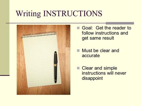 Writing INSTRUCTIONS Goal: Get the reader to follow instructions and get same result Must be clear and accurate Clear and simple instructions will never.