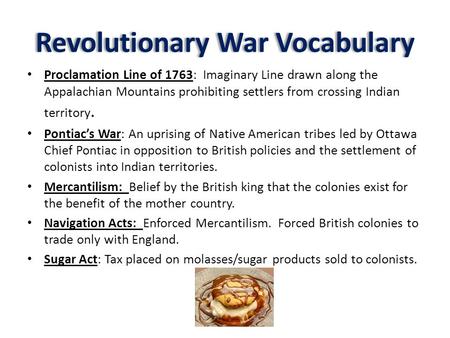 Revolutionary War Vocabulary Proclamation Line of 1763: Imaginary Line drawn along the Appalachian Mountains prohibiting settlers from crossing Indian.