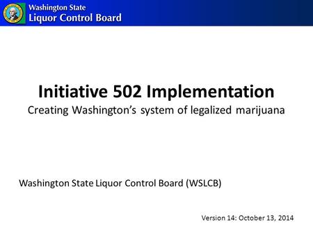 Initiative 502 Implementation Creating Washington’s system of legalized marijuana Washington State Liquor Control Board (WSLCB) Version 14: October 13,