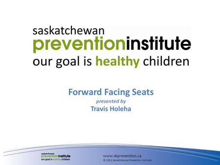 Forward Facing Seats presented by Travis Holeha www.skprevention.ca © 2013, Saskatchewan Prevention Institute.