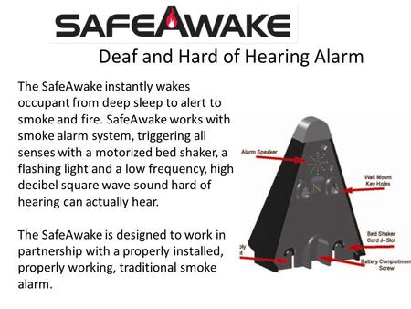 Deaf and Hard of Hearing Alarm The SafeAwake instantly wakes occupant from deep sleep to alert to smoke and fire. SafeAwake works with smoke alarm system,