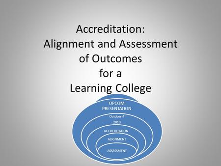 Accreditation: Alignment and Assessment of Outcomes for a Learning College OPCOM PRESENTATION October 4 2010 ACCREDITATION ALIGNMENT ASSESSMENT.