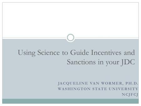 JACQUELINE VAN WORMER, PH.D. WASHINGTON STATE UNIVERSITY NCJFCJ Using Science to Guide Incentives and Sanctions in your JDC.