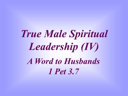 True Male Spiritual Leadership (IV) A Word to Husbands 1 Pet 3.7.