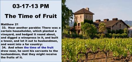 03-17-13 PM The Time of Fruit Matthew 21 33. Hear another parable: There was a certain householder, which planted a vineyard, and hedged it round about,