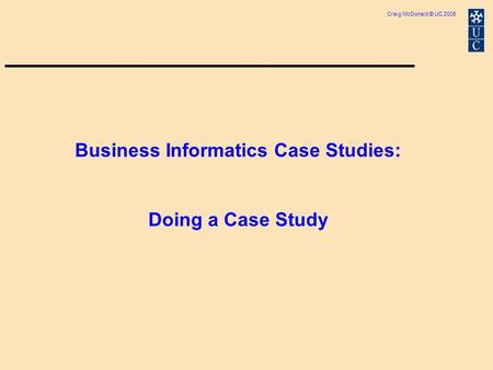 Craig McDonald © UC 2005 Business Informatics Case Studies: Doing a Case Study.
