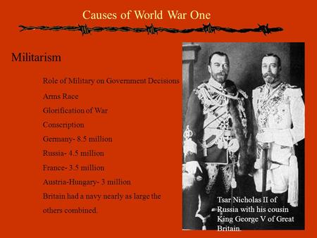 Causes of World War One Militarism Role of Military on Government Decisions Arms Race Glorification of War Conscription Germany- 8.5 million Russia- 4.5.