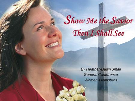 S how Me the S avior Then I Shall See By Heather-Dawn Small General Conference Women’s Ministries.