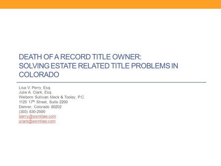 DEATH OF A RECORD TITLE OWNER: SOLVING ESTATE RELATED TITLE PROBLEMS IN COLORADO Lisa V. Perry, Esq. Julie A. Clark, Esq. Welborn Sullivan Meck & Tooley,