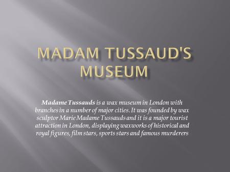 Madame Tussauds is a wax museum in London with branches in a number of major cities. It was founded by wax sculptor Marie Madame Tussauds and it is a major.