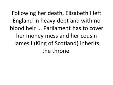 Following her death, Elizabeth I left England in heavy debt and with no blood heir ... Parliament has to cover her money mess and her cousin James I (King.