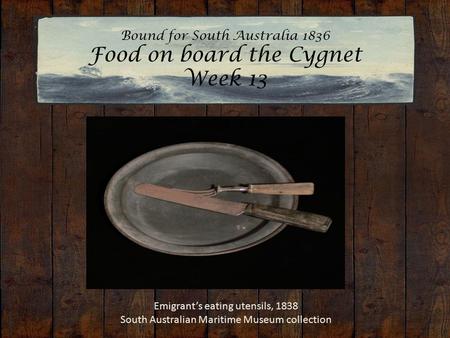 Bound for South Australia 1836 Food on board the Cygnet Week 13 Emigrant’s eating utensils, 1838 South Australian Maritime Museum collection.