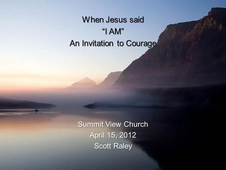 When Jesus said “I AM” An Invitation to Courage Summit View Church April 15, 2012 Scott Raley.