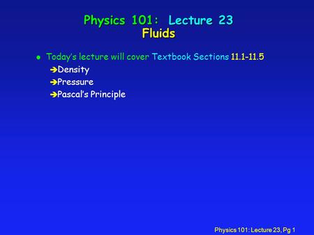 Physics 101: Lecture 23, Pg 1 Physics 101: Lecture 23 Fluids l Today’s lecture will cover Textbook Sections 11.1-11.5 è Density è Pressure è Pascal’s Principle.