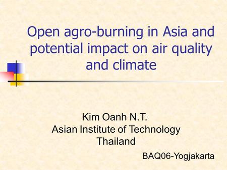 Open agro-burning in Asia and potential impact on air quality and climate Kim Oanh N.T. Asian Institute of Technology Thailand BAQ06-Yogjakarta.