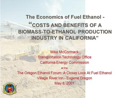 The Economics of Fuel Ethanol - “ COSTS AND BENEFITS OF A BIOMASS-TO-ETHANOL PRODUCTION INDUSTRY IN CALIFORNIA” Mike McCormack Transportation Technology.