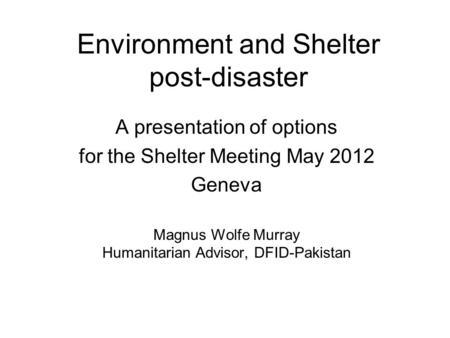 Environment and Shelter post-disaster A presentation of options for the Shelter Meeting May 2012 Geneva Magnus Wolfe Murray Humanitarian Advisor, DFID-Pakistan.