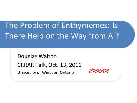 The Problem of Enthymemes: Is There Help on the Way from AI? Douglas Walton CRRAR Talk, Oct. 13, 2011 University of Windsor, Ontario CRRAR.