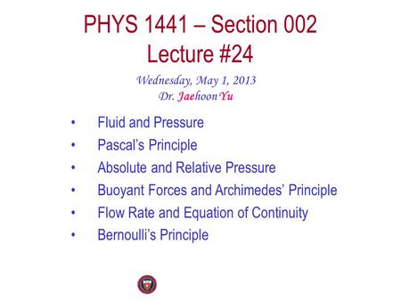 PHYS 1441 – Section 002 Lecture #24 Wednesday, May 1, 2013 Dr. Jaehoon Yu Fluid and Pressure Pascal’s Principle Absolute and Relative Pressure Buoyant.