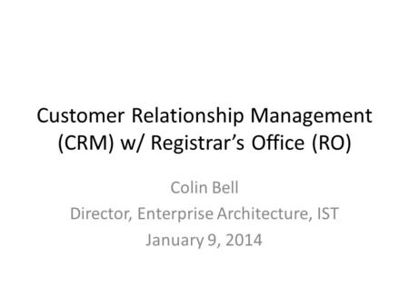 Customer Relationship Management (CRM) w/ Registrar’s Office (RO) Colin Bell Director, Enterprise Architecture, IST January 9, 2014.