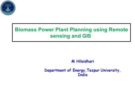 Biomass Power Plant Planning using Remote sensing and GIS M Hiloidhari Department of Energy,Tezpur University, India.