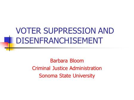 VOTER SUPPRESSION AND DISENFRANCHISEMENT Barbara Bloom Criminal Justice Administration Sonoma State University.