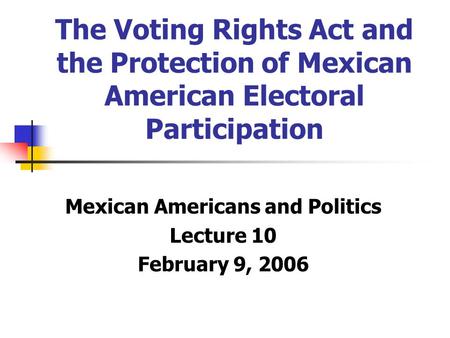 The Voting Rights Act and the Protection of Mexican American Electoral Participation Mexican Americans and Politics Lecture 10 February 9, 2006.