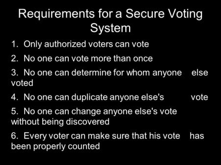 Requirements for a Secure Voting System  Only authorized voters can vote  No one can vote more than once  No one can determine for whom anyone else.