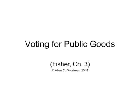Voting for Public Goods (Fisher, Ch. 3) © Allen C. Goodman 2015.