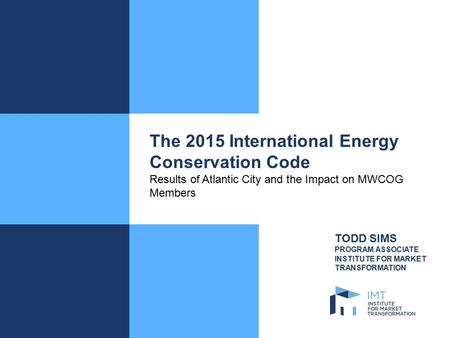 The 2015 International Energy Conservation Code Results of Atlantic City and the Impact on MWCOG Members TODD SIMS PROGRAM ASSOCIATE INSTITUTE FOR MARKET.