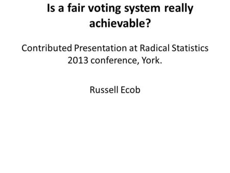 Is a fair voting system really achievable? Contributed Presentation at Radical Statistics 2013 conference, York. Russell Ecob.
