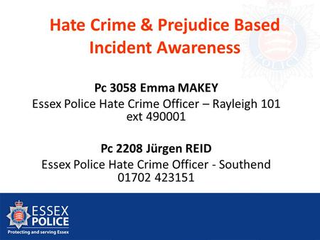 Hate Crime & Prejudice Based Incident Awareness Pc 3058 Emma MAKEY Essex Police Hate Crime Officer – Rayleigh 101 ext 490001 Pc 2208 Jürgen REID Essex.
