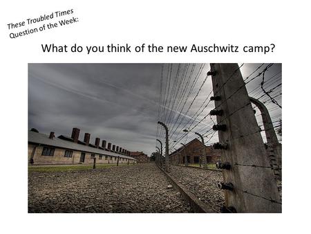 These Troubled Times Question of the Week: What do you think of the new Auschwitz camp?