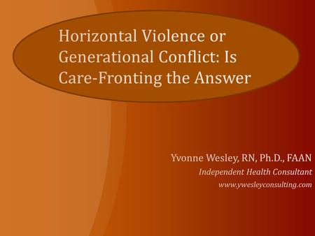 Horizontal Violence or Generational Conflict: Is Care-Fronting the Answer Yvonne Wesley, RN, Ph.D., FAAN Independent Health Consultant www.ywesleyconsulting.com.