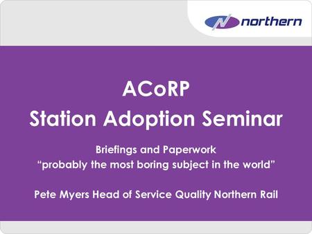 ACoRP Station Adoption Seminar Briefings and Paperwork “probably the most boring subject in the world” Pete Myers Head of Service Quality Northern Rail.