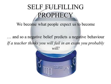 SELF FULFILLING PROPHECY We become what people expect us to become … and so a negative belief predicts a negative behaviour If a teacher thinks you will.