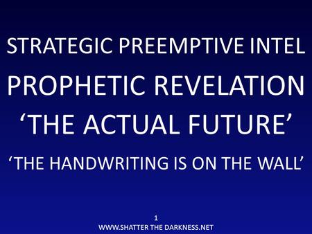 STRATEGIC PREEMPTIVE INTEL PROPHETIC REVELATION 1 WWW.SHATTER THE DARKNESS.NET ‘THE ACTUAL FUTURE’ ‘THE HANDWRITING IS ON THE WALL’