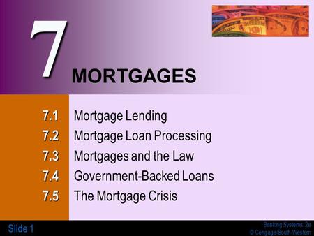 Banking Systems, 2e © Cengage/South-Western Slide 1 MORTGAGES 7.1 7.1 Mortgage Lending 7.2 7.2 Mortgage Loan Processing 7.3 7.3 Mortgages and the Law 7.4.