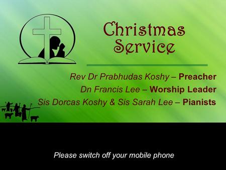 Christmas Rev Dr Prabhudas Koshy – Preacher Dn Francis Lee – Worship Leader Sis Dorcas Koshy & Sis Sarah Lee – Pianists Please switch off your mobile phone.