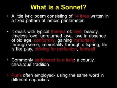 What is a Sonnet? A little lyric poem consisting of 14 lines written in a fixed pattern of iambic pentameter. It deals with typical themes of: love, beauty,