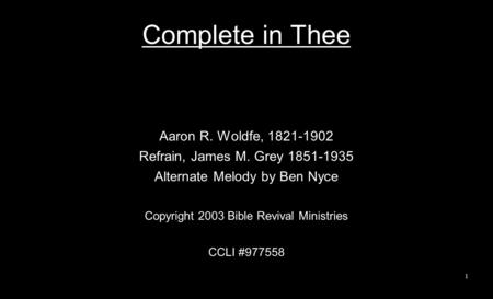 Complete in Thee Aaron R. Woldfe, 1821-1902 Refrain, James M. Grey 1851-1935 Alternate Melody by Ben Nyce Copyright 2003 Bible Revival Ministries CCLI.