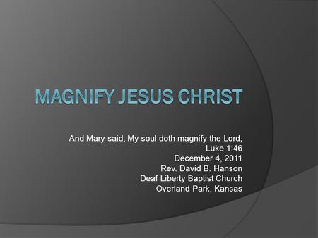 And Mary said, My soul doth magnify the Lord, Luke 1:46 December 4, 2011 Rev. David B. Hanson Deaf Liberty Baptist Church Overland Park, Kansas.
