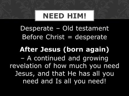 Desperate – Old testament Before Christ = desperate After Jesus (born again) – A continued and growing revelation of how much you need Jesus, and that.